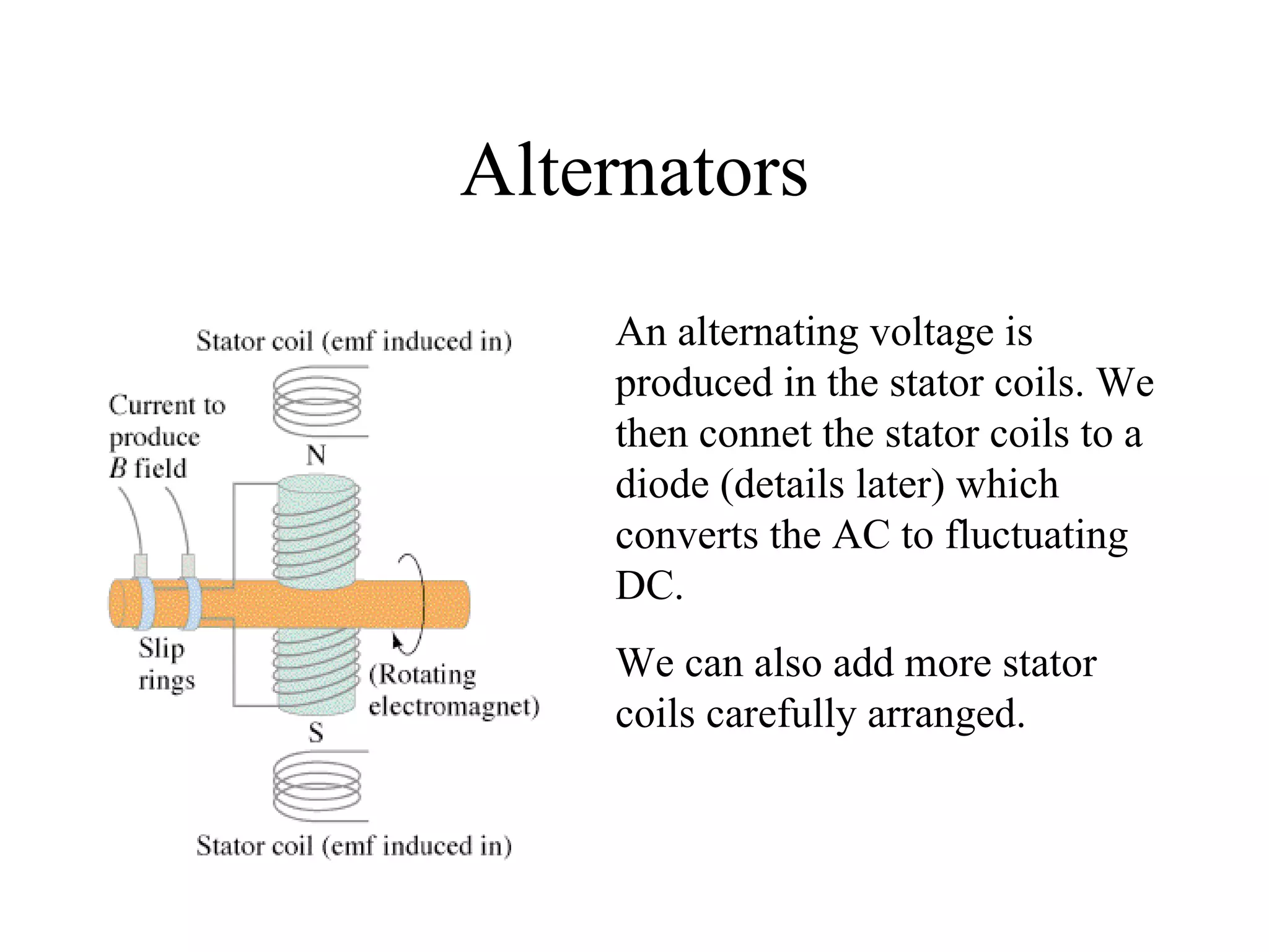 Alternators An alternating voltage is produced in the stator coils. We then connet the stator coils to a diode (details later) which converts the AC to fluctuating DC. We can also add more stator coils carefully arranged. 