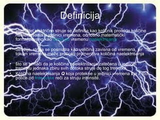 Definicija
• Intenzitet električne struje se definiše kao količnik protekle količine
  naelektrisanja u jedinici vremena, odnosno matematički
  formalizovano kao izvod po vremenu naelektrisanja

• Strožije, struja se posmatra kao veličina zavisna od vremena, jer
  tokom vremena može proticati promenljiva količina naelektrisanja

• što se tumači da je količina naelektrisanja zatečena u jednom
  trenutku jednaka zbiru svih dotoka struje do tog trenutka.
• Količina naelektrisanja Q koja protekne u jedinici vremena t je I, što
  potiče od francuske reči za struju intensité.
 