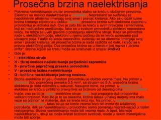 Prosečna brzina naelektrisanja
•   Pokretna naelektrisanja unutar provodnika stalno se kreću u slučajnim pravcima.
    Elektroni su nosioci naelektrisanja u metalima. Neprestano se sudaraju sa
    nepokretnim atomima i menjaju svoj smer i pravac kretanja. Ako se u obzir uzme
    brzina kretanja elektrona u obliku vektora, prosečna brzina svih elektrona zajedno u
    provodniku je jednaka nuli. Ovo je zato što se kreću u svim pravcima i smerovima,
    koji se međusobno poništavaju. Iako se u svakom provodniku elektroni neprestano
    kreću, ne može se uvek govoriti o postojanju električne struje. Kada se provodnik
    nađe u električnom polju, elektroni u njemu počinju da se kreću usmereno pod
    uticajem polja. I dalje se kreću nepravilno, sudaraju se sa atomima i menjaju svoj
    smer i pravac kretanja, ali prosečna brzina je sada različita od nule, i kreću se u
    pravcu električnog polja. Ova prosečna brzina se u literaturi još naziva i „brzina
    drifta“. Brzina kojom se kreću može se izračunati iz izraza: I=nSvQ
•   Gde je:
•   I - električna struja
•   N - broj nosioca naelektrisanja pojedinici zapremine
•   S - povrčina poprečnog preseka provodnika
•   V - prosečna brzina naelektrisanja
•   Q - količina naelektrisanja jednog nosioca.
•   Brzina električne struje u čvrstom provodniku je obično veoma mala. Na primer u
    bakarnoj žici, poprečnog preseka 0.5 mm², sa strujom od 5 A, prosečna brzina
    elektrona je reda milimetra u sekundi. Nasuprot tome, na primer, u katodnoj cevi,
    elektroni se kreću u približno pravoj liniji sa brzinom od desetog dela brzine svetlosti.
•   Inače, zna se da je signal električne struje talas, koji propagira duž provodnika
    velikom brzinom. Kao što je to sa talasima, brzina talasa u nekoj materiji ima malo
    veze sa brzinom te materije, dok se kreće kroz nju. Na primer, u prenosnim mrežama
     naizmenične struje, talas struje se kreće veoma brzo od izvora do udaljenog
    potrošača, dok se naelektrisanja u provodniku samo pomeraju napred-nazad u malim
    rastojanjima. Brzina naelektrisanja može biti veoma mala. A opet, bilo koje
    naelektrisanje u struji se može kretati brzinom svetlosti, mada u nekim materijalima
    može biti sporije.
 