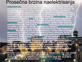 •
    Prosečna brzina naelektrisanja
    Konvencionalni smer struje je definisan još na početku razvoja
     elektrotehnikekao jednak toku pozitivnog naelektrisanja. Odnosno,
     usvojeno je da struja uvek teče od pozitivnog pola izvora napona, ka
     negativnom polu. U čvrstim metalima, kao što su žice, pozitivna
     naelektrisanja su nepokretna, a samo negativna naelektrisanja teku u
     smeru suprotnom konvencionalnoj struji, mada to nije slučaj u nekim
     ne-metalnim provodnicima. Električna struja uelektrolitimaje tok
     naelektrisanih atoma (jona), koji mogu biti i pozitivno i negativno
     naelektrisani. Takav je slučaj prolaska struje kroz vodeni rastvor
     kuhinjske soliili vode za piće koja prirodno sadrži u sebi rastvore
     različitih minerala, dok čista ilidestilovana vodane provodi struju jer
     ne sadrži u sebi jone. Takođe, zanimljiv je i primer,elektrohemijske
     ćelije koja može biti napravljena uz pomoć slane vode (rastvor
     natrijum hlorida) sa jedne strane membrane i sveže vode sa druge.
     Membrana dozvoljava prolaz pozitivnim jonima natrijuma, ali ne i
     negativnim jonima hlorida, tako da postoji električna struja kroz
     membranu. Električna struja uplazmije tok elektrona kao i pozitivnih
     i negativnih jona. Uledu, i nekim čvrstim elektrolitima, tokprotona
     stvara električnu struju. Očigledno je da u različitim materijalima,
     struju čine različiti nosioci nealektrisanja, pa čak i u nekim
     materijalima postoji nekoliko različitih nosilaca naelektrisanja, koji
     mogu teći u različitim smerovima. Da bi se pojednostavila ova
     situacija zadržana je originalna definicija konvencionalnog smera
     struje.
•    Postoje i primeri gde su elektroni ti koji se pokreću, ali ima više smisla
     da se ta struja posmatra kao tok pozitivnih „elektronskih šupljina“
     (nedostatak jednog elektrona u omotaču da bi atom bio neutralno
     naelektrisan). Ovo je slučaj kodpoluprovodnikaP-tipa.
 