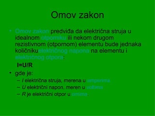 Omov zakon
• Omov zakon predviđa da električna struja u
  idealnom otporniku ili nekom drugom
  rezistivnom (otpornom) elementu bude jednaka
  količnikuelektričnog napona na elementu i
  električnog otpora:
   I=U/R
• gde je:
  – I električna struja, merena u amperima
  – U električni napon, meren u voltima
  – R je električni otpor u omima.
 