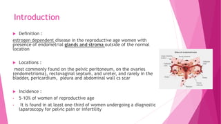 Introduction
 Definition :
estrogen dependent disease in the reproductive age women with
presence of endometrial glands and stroma outside of the normal
location
 Locations :
most commonly found on the pelvic peritoneum, on the ovaries
(endometrioma), rectovaginal septum, and ureter, and rarely in the
bladder, pericardium, pleura and abdominal wall cs scar
 Incidence :
• 5–10% of women of reproductive age
• It is found in at least one-third of women undergoing a diagnostic
laparoscopy for pelvic pain or infertility
 