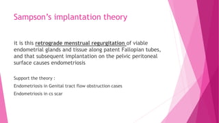 Sampson’s implantation theory
it is this retrograde menstrual regurgitation of viable
endometrial glands and tissue along patent Fallopian tubes,
and that subsequent implantation on the pelvic peritoneal
surface causes endometriosis
Support the theory :
Endometriosis in Genital tract flow obstruction cases
Endometriosis in cs scar
 
