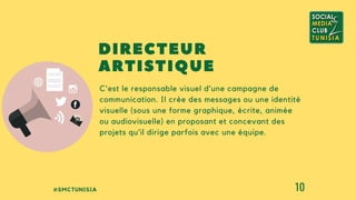 #SMCTUNISIA 10
C'est le responsable visuel d’une campagne de
communication. Il crée des messages ou une identité
visuelle (sous une forme graphique, écrite, animée
ou audiovisuelle) en proposant et concevant des
projets qu’il dirige parfois avec une équipe.
DIRECTEUR
ARTISTIQUE
 