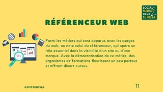 #SMCTUNISIA 11
Parmi les métiers qui sont apparus avec les usages
du web, on note celui du référenceur, qui opère un
rôle essentiel dans la visibilité d’un site ou d’une
marque. Avec la démocratisation de ce métier, des
organismes de formations fleurissent un peu partout
et offrent divers cursus.
RÉFÉRENCEUR WEB
 