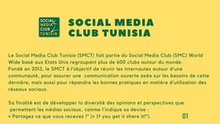 01
Le Social Media Club Tunisia (SMCT) fait partie du Social Media Club (SMC) World
Wide basé aux Etats Unis regroupant plus de 600 clubs autour du monde.
Fondé en 2013, le SMCT à l’objectif de réunir les internautes autour d’une
communauté, pour assurer une communication ouverte axée sur les besoins de cette
dernière, mais aussi pour répandre les bonnes pratiques en matière d’utilisation des
réseaux sociaux.
Sa finalité est de développer la diversité des opinions et perspectives que
permettent les médias sociaux, comme l'indique sa devise :
« Partagez ce que vous recevez !" (« If you get it share it!").
SOCIAL MEDIA
CLUB TUNISIA
 