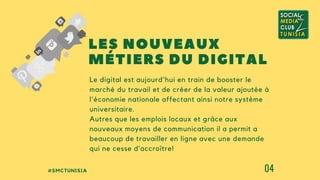 #SMCTUNISIA 04
Le digital est aujourd'hui en train de booster le
marché du travail et de créer de la valeur ajoutée à
l'économie nationale affectant ainsi notre système
universitaire.
Autres que les emplois locaux et grâce aux
nouveaux moyens de communication il a permit a
beaucoup de travailler en ligne avec une demande
qui ne cesse d’accroître!
LES NOUVEAUX
MÉTIERS DU DIGITAL
 