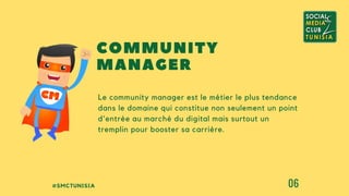 #SMCTUNISIA 06
Le community manager est le métier le plus tendance
dans le domaine qui constitue non seulement un point
d'entrée au marché du digital mais surtout un
tremplin pour booster sa carrière.
COMMUNITY
MANAGER
 