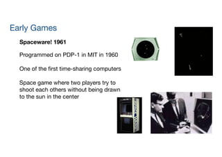 Early Games
Spaceware! 1961
Programmed on PDP-1 in MIT in 1960

!
One of the ﬁrst time-sharing computers

!
Space game where two players try to  
shoot each others without being drawn  
to the sun in the center

!
 