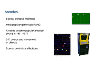 Arcades
Special purpose machines

!
Most popular game was PONG

!
Arcades became popular amongst 
young in 1971-1974

!
2-D boards and movement 
of objects

!
Special controls and buttons
 
