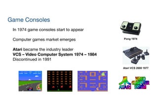 Pong 1974
Atari VCS 2600 1977
Game Consoles
In 1974 game consoles start to appear

!
Computer games market emerges

!
Atari became the industry leader 
VCS – Video Computer System 1974 – 1984

Discontinued in 1991
 