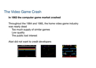 The Video Game Crash
In 1983 the computer game market crashed
!
Throughout the 1984 and 1985, the home video game industry
was nearly dead

	 Too much supply of similar games

	 Low quality

	 The public lost interest

!
Atari did not want to credit developers
 