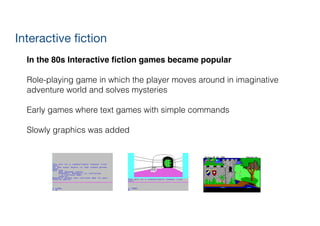 Interactive fiction
In the 80s Interactive ﬁction games became popular!
!
Role-playing game in which the player moves around in imaginative
adventure world and solves mysteries
!
Early games where text games with simple commands
!
Slowly graphics was added
 