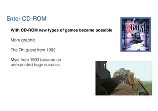 Enter CD-ROM
With CD-ROM new types of games became possible!
!
More graphic
!
The 7th guest from 1992
!
Myst from 1993 became an  
unexpected huge success
 