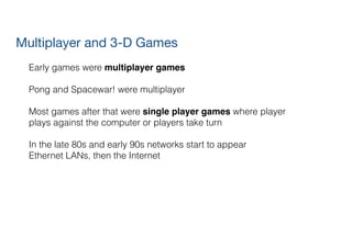 Multiplayer and 3-D Games
Early games were multiplayer games!
!
Pong and Spacewar! were multiplayer
!
Most games after that were single player games where player
plays against the computer or players take turn
!
In the late 80s and early 90s networks start to appear
Ethernet LANs, then the Internet
 