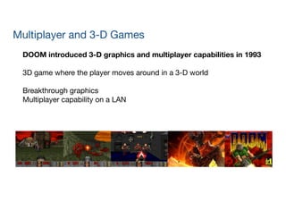 DOOM introduced 3-D graphics and multiplayer capabilities in 1993
!
3D game where the player moves around in a 3-D world

!
Breakthrough graphics

Multiplayer capability on a LAN
Multiplayer and 3-D Games
 