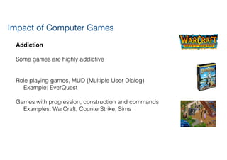 Addiction!
!
Some games are highly addictive
!
!
Role playing games, MUD (Multiple User Dialog)
Example: EverQuest
!
Games with progression, construction and commands
Examples: WarCraft, CounterStrike, Sims
Impact of Computer Games
 