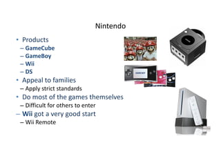 Nintendo
• Products	
  
– GameCube	
  
– GameBoy	
  
– Wii	
  
– DS	
  
• Appeal	
  to	
  families	
  
– Apply	
  strict	
  standards	
  
• Do	
  most	
  of	
  the	
  games	
  themselves	
  
– Difficult	
  for	
  others	
  to	
  enter	
  
– Wii	
  got	
  a	
  very	
  good	
  start	
  
– Wii	
  Remote
 