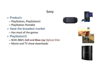 Sony
▪ Products	
  
– PlayStation,	
  PlayStation2	
  
– PlayStation	
  Portable	
  
▪ Have	
  the	
  broadest	
  market	
  
– Has	
  most	
  of	
  the	
  games	
  
▪ PlayStation3	
  
– With	
  IBM’s	
  Cell	
  and	
  Blue-­‐ray	
  Optical	
  Disk	
  
– Movie	
  and	
  TV	
  show	
  downloads
 