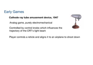 Early Games
Cathode ray tube amusement device, 1947
Analog game, purely electromechanical
Controlled by control knobs which inﬂuences the  
trajectory of the CRT's light beam
Player controls a reticle and aligns it to an airplane to shoot down
 