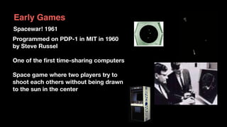 Programmed on PDP-1 in MIT in 1960
by Steve Russel
One of the ﬁrst time-sharing computers
Space game where two players try to  
shoot each others without being drawn  
to the sun in the center
Spacewar! 1961
Early Games
 