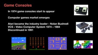 Pong 1974
Atari VCS 2600 1977
Game Consoles
In 1974 game consoles start to appear
Computer games market emerges
Atari became the industry leader - Nolan Bushnell 
VCS – Video Computer System 1974 – 1984
Discontinued in 1991
 