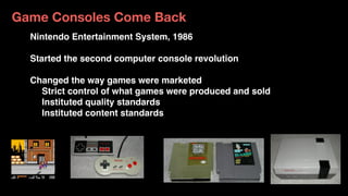 Game Consoles Come Back
Nintendo Entertainment System, 1986
Started the second computer console revolution
Changed the way games were marketed
Strict control of what games were produced and sold
Instituted quality standards
Instituted content standards
 