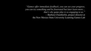 “Games offer immediate feedback, you can see your progress,
you can try something and be frustrated but later learn more…
that’s why game play is so engaging to us.”
—Barbara Chamberlin, project director at
the New Mexico State University Learning Games Lab
 