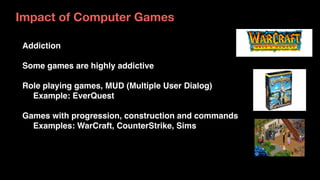 Addiction
Some games are highly addictive
Role playing games, MUD (Multiple User Dialog)
Example: EverQuest
Games with progression, construction and commands
Examples: WarCraft, CounterStrike, Sims
Impact of Computer Games
 