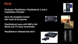 Sony
Products: PlayStation, PlayStation2, 3 and 4
PlayStation Portable
Have the broadest market
Has most of the games
PlayStation3 came with IBM’s Cell
Movie and TV show downloads
PlayStation4 released late 2013
 