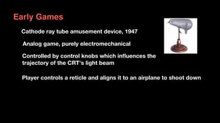 Early Games
Cathode ray tube amusement device, 1947
Analog game, purely electromechanical
Controlled by control knobs which inﬂuences the  
trajectory of the CRT's light beam
Player controls a reticle and aligns it to an airplane to shoot down
 