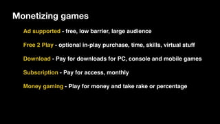 Monetizing games
Ad supported - free, low barrier, large audience
Free 2 Play - optional in-play purchase, time, skills, virtual stuff
Download - Pay for downloads for PC, console and mobile games
Subscription - Pay for access, monthly
Money gaming - Play for money and take rake or percentage
 