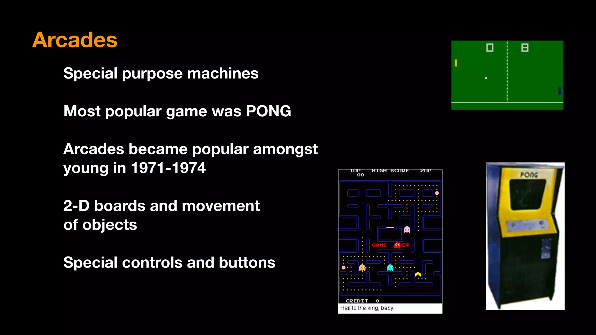 Arcades
Special purpose machines
Most popular game was PONG
Arcades became popular amongst 
young in 1971-1974
2-D boards and movement 
of objects
Special controls and buttons
 