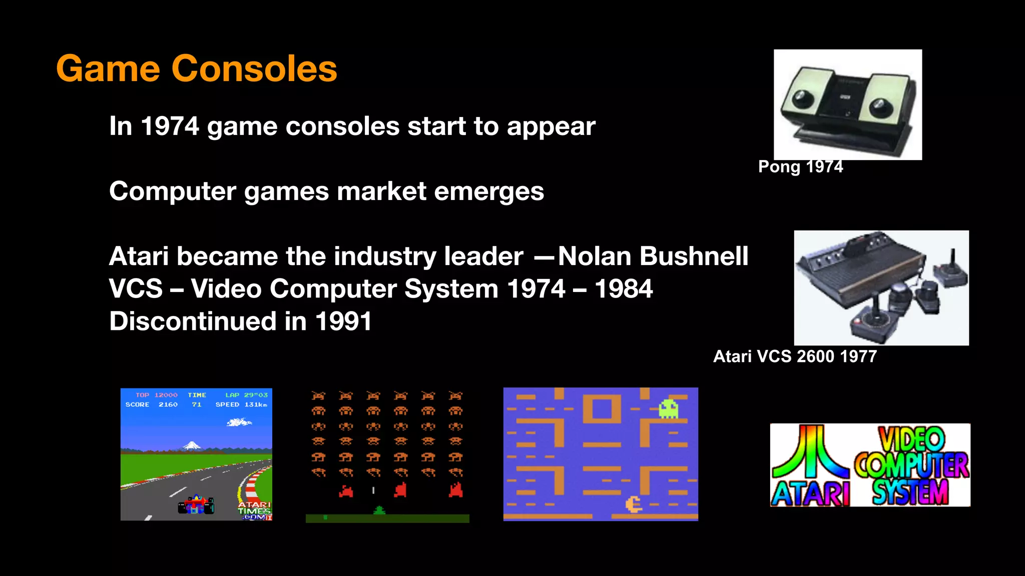Pong 1974
Atari VCS 2600 1977
Game Consoles
In 1974 game consoles start to appear
Computer games market emerges
Atari became the industry leader —Nolan Bushnell 
VCS – Video Computer System 1974 – 1984
Discontinued in 1991
 