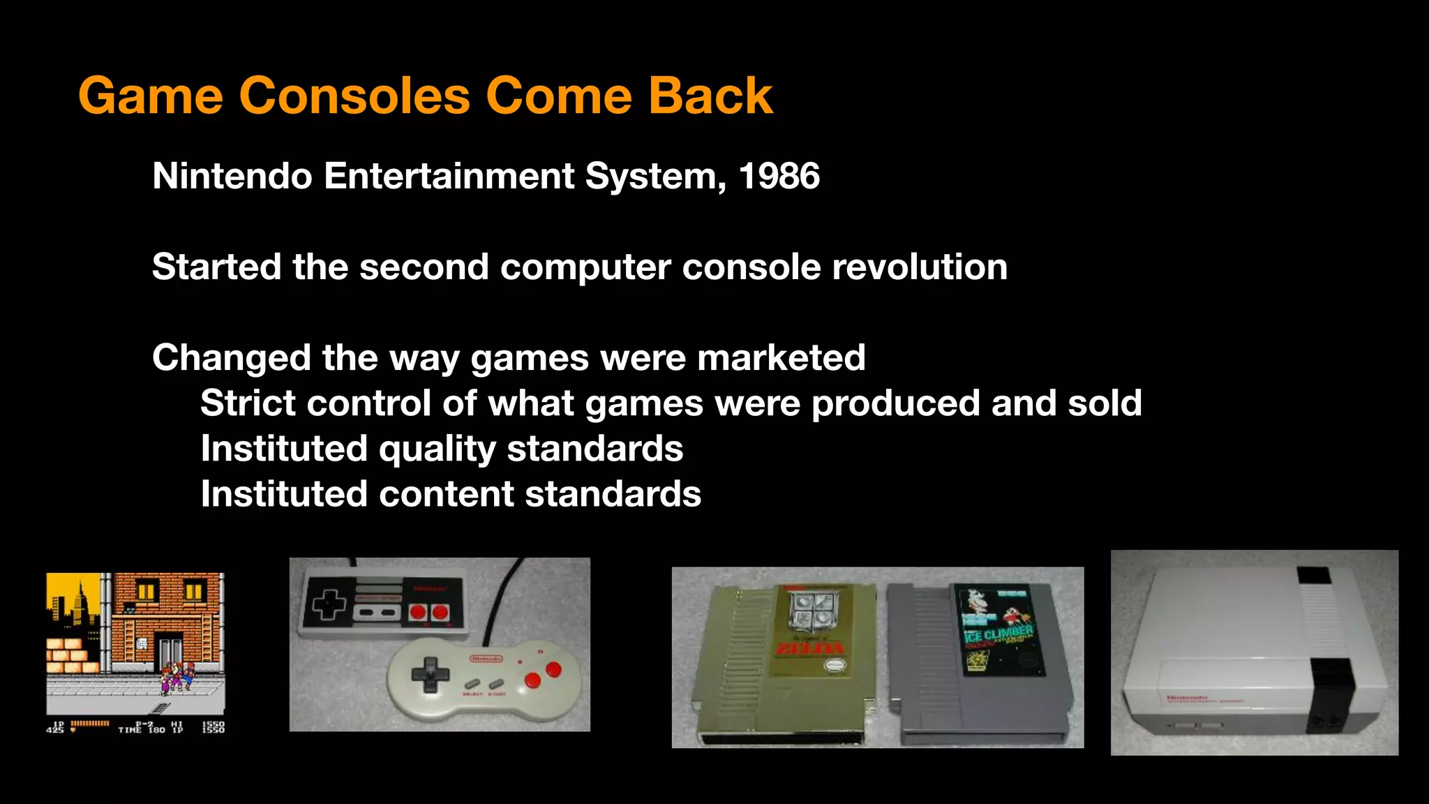 Game Consoles Come Back
Nintendo Entertainment System, 1986
Started the second computer console revolution
Changed the way games were marketed
Strict control of what games were produced and sold
Instituted quality standards
Instituted content standards
 