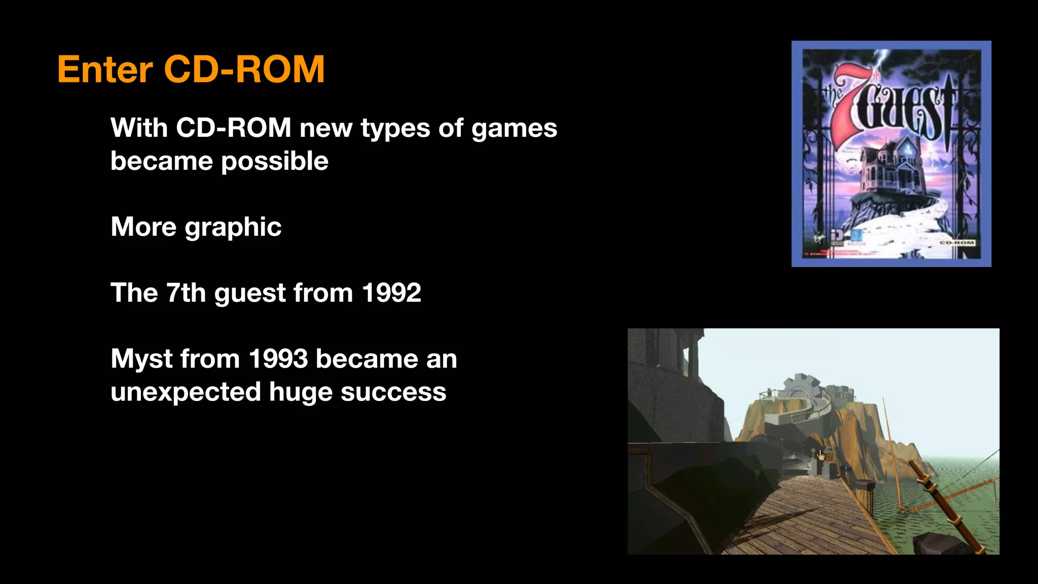 Enter CD-ROM
With CD-ROM new types of games
became possible
More graphic
The 7th guest from 1992
Myst from 1993 became an  
unexpected huge success
 