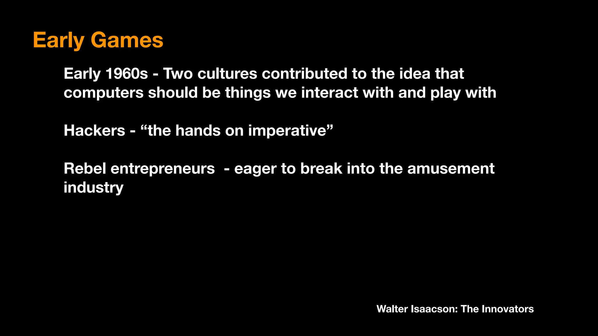 Early Games
Early 1960s - Two cultures contributed to the idea that
computers should be things we interact with and play with
Hackers - “the hands on imperative”
Rebel entrepreneurs - eager to break into the amusement
industry
Walter Isaacson: The Innovators
 