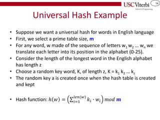 14
Universal Hash Example
• Suppose we want a universal hash for words in English language
• First, we select a prime table size, m
• For any word, w made of the sequence of letters w1 w2 … wn we
translate each letter into its position in the alphabet (0-25).
• Consider the length of the longest word in the English alphabet
has length z
• Choose a random key word, K, of length z, K = k1 k2 … kz
• The random key a is created once when the hash table is created
and kept
• Hash function: ℎ 𝑤 = σ𝑖=1
𝑙𝑒𝑛(𝑤)
𝑘𝑖 ∙ 𝑤𝑖 𝑚𝑜𝑑 𝒎
 