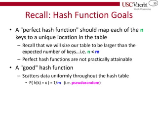 30
Recall: Hash Function Goals
• A "perfect hash function" should map each of the n
keys to a unique location in the table
– Recall that we will size our table to be larger than the
expected number of keys…i.e. n < m
– Perfect hash functions are not practically attainable
• A "good" hash function
– Scatters data uniformly throughout the hash table
• P( h(k) = x ) = 1/m (i.e. pseudorandom)
 