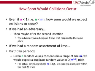 35
How Soon Would Collisions Occur
• Even if α < 1 (i.e. n < m), how soon would we expect
collisions to occur?
• If we had an adversary…
– Then maybe after the second insertion
• The adversary would choose 2 keys that mapped to the same
place
• If we had a random assortment of keys…
• Birthday paradox
– Given n random values chosen from a range of size m, we
would expect a duplicate random value in O(m1/2) trials
• For actual birthdays where m = 365, we expect a duplicate within
the first 23 trials
 