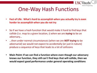 37
One-Way Hash Functions
• Fact of Life: What's hard to accomplish when you actually try is even
harder to accomplish when you do not try
• So if we have a hash function that would make it hard to find keys that
collide (i.e. map to a given location, i) when we are trying to be an
adversary…
• …then under normal circumstances (when we are NOT trying to be
adversarial) we would not expect to accidentally (or just in nature)
produce a sequence of keys that leads to a lot of collisions
• Main Point: If we can find a function where even though our adversary
knows our function, they still can't find keys that will collide, then we
would expect good performance under general operating conditions
 