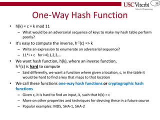 38
One-Way Hash Function
• h(k) = c = k mod 11
– What would be an adversarial sequence of keys to make my hash table perform
poorly?
• It's easy to compute the inverse, h-1(c) => k
– Write an expression to enumerate an adversarial sequence?
– 11*i + c for i=0,1,2,3,…
• We want hash function, h(k), where an inverse function,
h-1(c) is hard to compute
– Said differently, we want a function where given a location, c, in the table it
would be hard to find a key that maps to that location
• We call these functions one-way hash functions or cryptographic hash
functions
– Given c, it is hard to find an input, k, such that h(k) = c
– More on other properties and techniques for devising these in a future course
– Popular examples: MD5, SHA-1, SHA-2
 