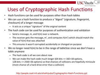 39
Uses of Cryptographic Hash Functions
• Hash functions can be used for purposes other than hash tables
• We can use a hash function to produce a "digest" (signature, fingerprint,
checksum) of a longer message
– It acts as a unique "signature" of the original content
• The hash code can be used for purposes of authentication and validation
– Send a message, m, and h(m) over a network.
– The receiver gets the message, m', and computes h(m') which should match the
value of h(m) that was attached
– This ensures it wasn't corrupted accidentally or changed on purpose
• We no longer need h(m) to be in the range of tableSize since we don't have a
table anymore
– The hash code is all we care about now
– We can make the hash code much longer (64-bits => 16E+18 options,
128-bits => 256E+36 options) so that chances of collisions are hopefully miniscule
(more chance of a hard drive error than a collision)
http://people.csail.mit.edu/shaih/pubs/Cryptographic-Hash-Functions.ppt
 