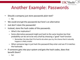 40
Another Example: Passwords
• Should a company just store passwords plain text?
– No
• We could encrypt the passwords but here's an alternative
• Just don't store the passwords!
• Instead, store the hash codes of the passwords.
– What's the implication?
– Some alternative password might just hash to the same location but that
probability can be set to be very small by choosing a "good" hash function
• Remember the idea that if its hard to do when you try, the chance that it naturally
happens is likely smaller
– When someone logs in just hash the password they enter and see if it matches
the hashcode.
• If someone gets into your system and gets the hash codes, does that
benefit them?
– No!
 