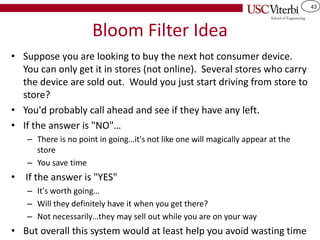 43
Bloom Filter Idea
• Suppose you are looking to buy the next hot consumer device.
You can only get it in stores (not online). Several stores who carry
the device are sold out. Would you just start driving from store to
store?
• You'd probably call ahead and see if they have any left.
• If the answer is "NO"…
– There is no point in going…it's not like one will magically appear at the
store
– You save time
• If the answer is "YES"
– It's worth going…
– Will they definitely have it when you get there?
– Not necessarily…they may sell out while you are on your way
• But overall this system would at least help you avoid wasting time
 