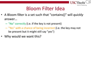 44
Bloom Filter Idea
• A Bloom filter is a set such that "contains()" will quickly
answer…
– "No" correctly (i.e. if the key is not present)
– "Yes" with a chance of being incorrect (i.e. the key may not
be present but it might still say "yes")
• Why would we want this?
 