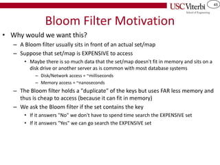45
Bloom Filter Motivation
• Why would we want this?
– A Bloom filter usually sits in front of an actual set/map
– Suppose that set/map is EXPENSIVE to access
• Maybe there is so much data that the set/map doesn't fit in memory and sits on a
disk drive or another server as is common with most database systems
– Disk/Network access = ~milliseconds
– Memory access = ~nanoseconds
– The Bloom filter holds a "duplicate" of the keys but uses FAR less memory and
thus is cheap to access (because it can fit in memory)
– We ask the Bloom filter if the set contains the key
• If it answers "No" we don't have to spend time search the EXPENSIVE set
• If it answers "Yes" we can go search the EXPENSIVE set
 