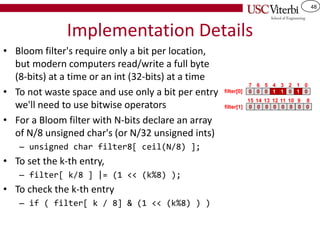 48
Implementation Details
• Bloom filter's require only a bit per location,
but modern computers read/write a full byte
(8-bits) at a time or an int (32-bits) at a time
• To not waste space and use only a bit per entry
we'll need to use bitwise operators
• For a Bloom filter with N-bits declare an array
of N/8 unsigned char's (or N/32 unsigned ints)
– unsigned char filter8[ ceil(N/8) ];
• To set the k-th entry,
– filter[ k/8 ] |= (1 << (k%8) );
• To check the k-th entry
– if ( filter[ k / 8] & (1 << (k%8) ) )
0 0 0 1 1
7 6 5 4 3
0
2
1 0
1 0
0
15
0
14
0
13
filter[0]
0 0 0 0 0
12 11 10 9 8
filter[1]
 