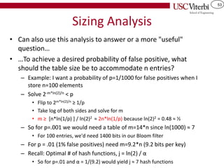 53
Sizing Analysis
• Can also use this analysis to answer or a more "useful"
question…
• …To achieve a desired probability of false positive, what
should the table size be to accommodate n entries?
– Example: I want a probability of p=1/1000 for false positives when I
store n=100 elements
– Solve 2-m*ln(2)/n < p
• Flip to 2m*ln(2)/n ≥ 1/p
• Take log of both sides and solve for m
• m ≥ [n*ln(1/p) ] / ln(2)2 ≈ 2n*ln(1/p) because ln(2)2 = 0.48 ≈ ½
– So for p=.001 we would need a table of m=14*n since ln(1000) ≈ 7
• For 100 entries, we'd need 1400 bits in our Bloom filter
– For p = .01 (1% false positives) need m=9.2*n (9.2 bits per key)
– Recall: Optimal # of hash functions, j = ln(2) / α
• So for p=.01 and α = 1/(9.2) would yield j ≈ 7 hash functions
 