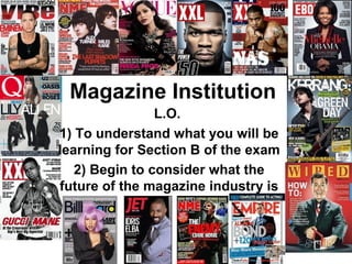 Magazine Institution
                L.O.
1) To understand what you will be
learning for Section B of the exam
   2) Begin to consider what the
future of the magazine industry is
 